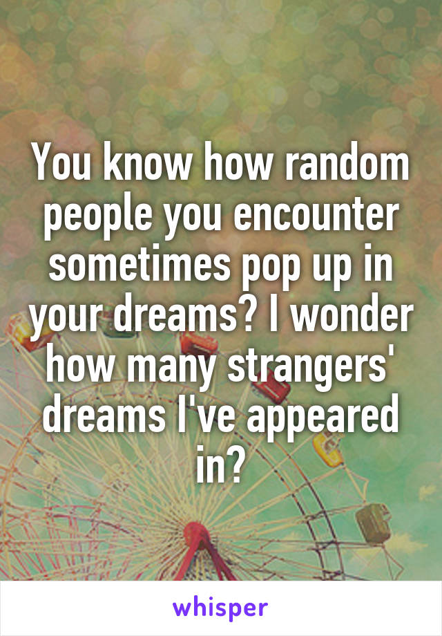 You know how random people you encounter sometimes pop up in your dreams? I wonder how many strangers' dreams I've appeared in?