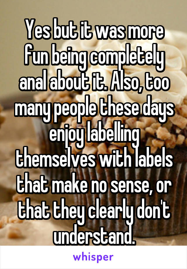 Yes but it was more fun being completely anal about it. Also, too many people these days enjoy labelling themselves with labels that make no sense, or that they clearly don't understand.