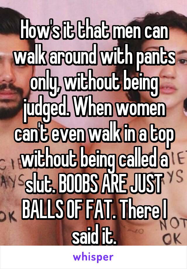 How's it that men can walk around with pants only, without being judged. When women can't even walk in a top without being called a slut. BOOBS ARE JUST BALLS OF FAT. There I said it.