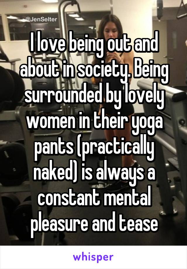 I love being out and about in society. Being surrounded by lovely women in their yoga pants (practically naked) is always a constant mental pleasure and tease