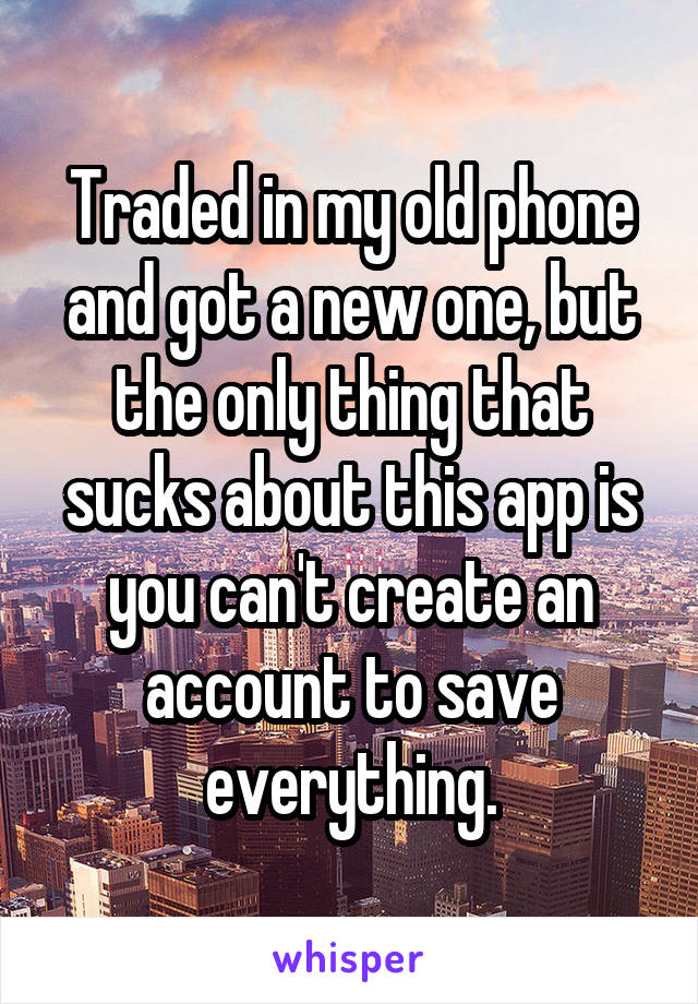 Traded in my old phone and got a new one, but the only thing that sucks about this app is you can't create an account to save everything.