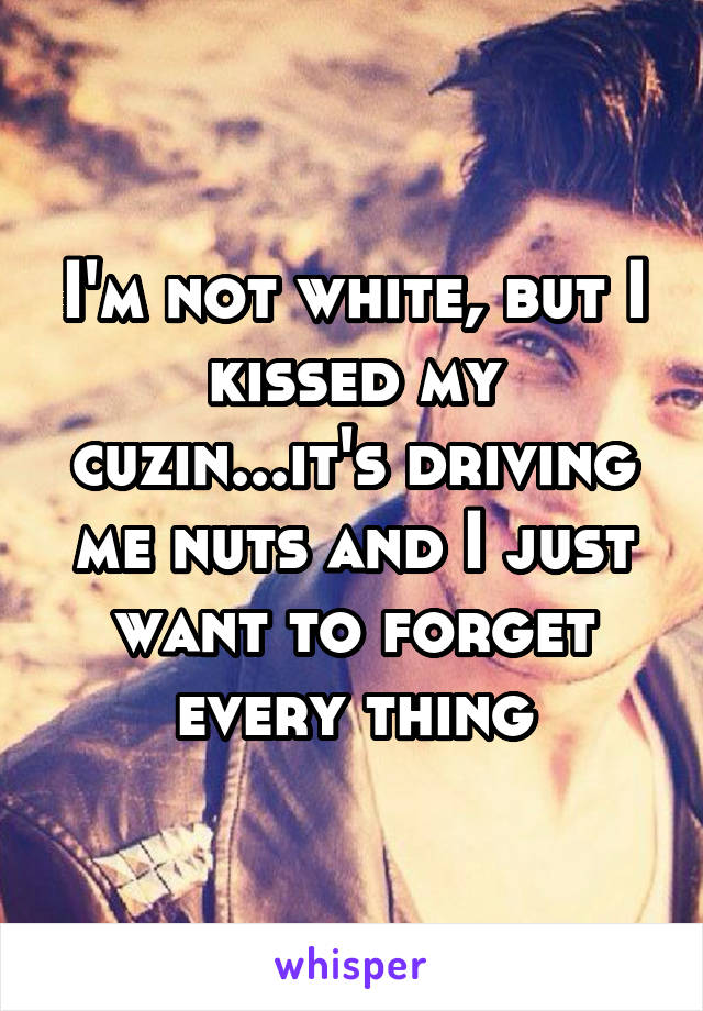 I'm not white, but I kissed my cuzin...it's driving me nuts and I just want to forget every thing