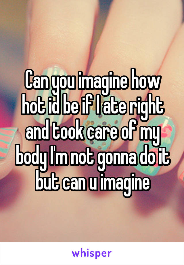 Can you imagine how hot id be if I ate right and took care of my body I'm not gonna do it but can u imagine