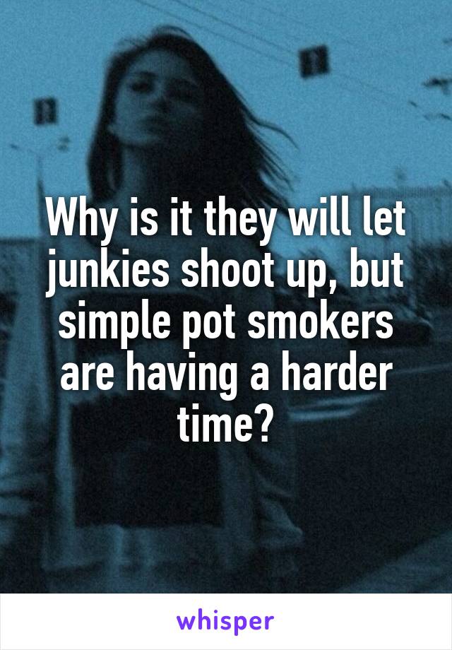 Why is it they will let junkies shoot up, but simple pot smokers are having a harder time?