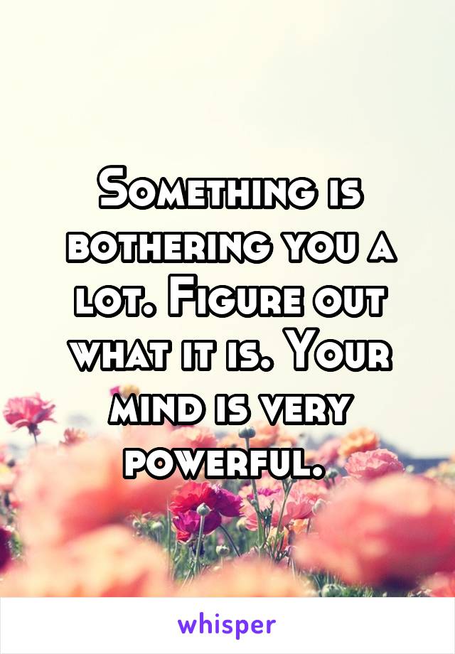Something is bothering you a lot. Figure out what it is. Your mind is very powerful. 
