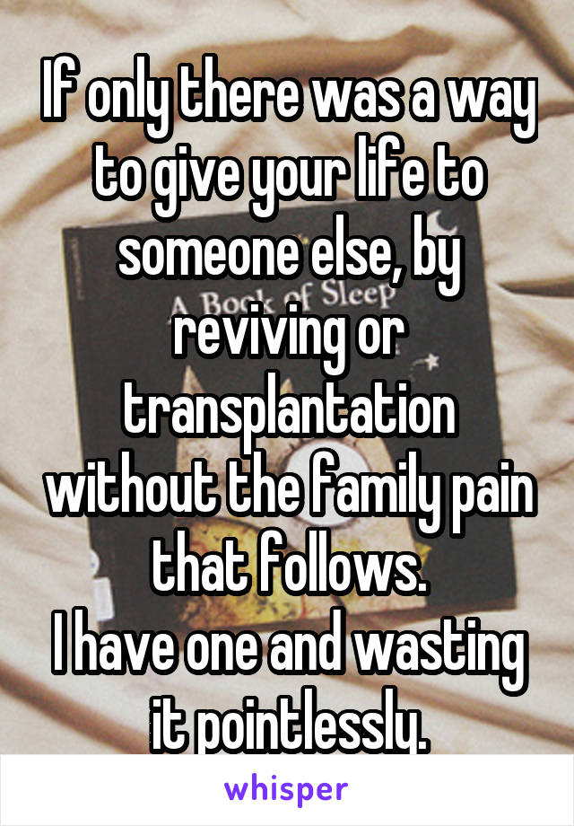 If only there was a way to give your life to someone else, by reviving or transplantation without the family pain that follows.
I have one and wasting it pointlessly.