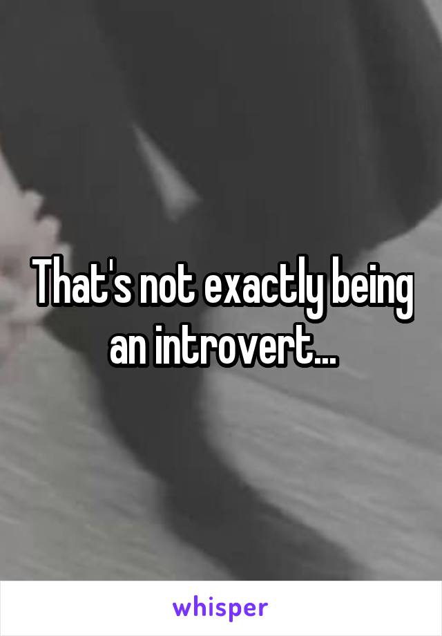 That's not exactly being an introvert...