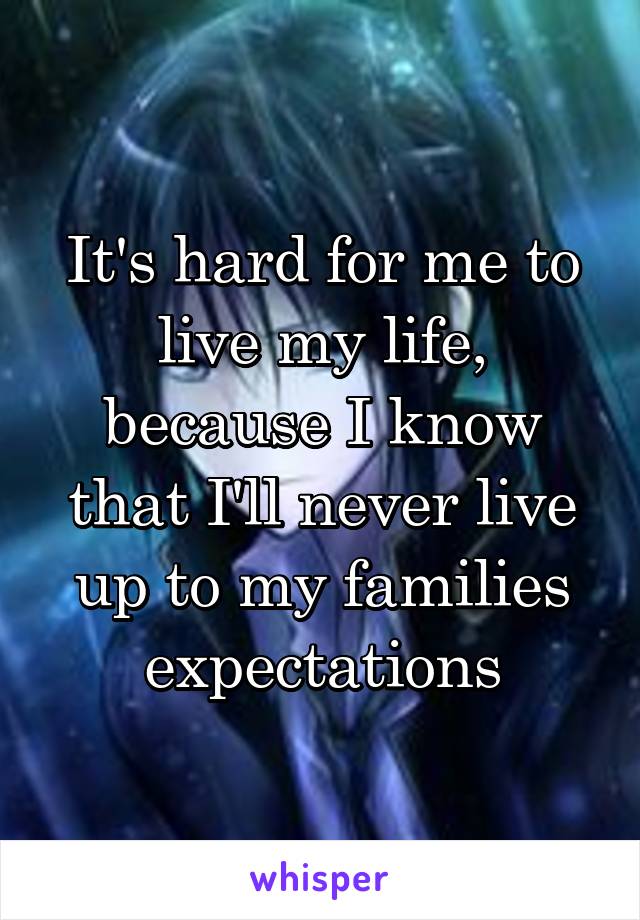 It's hard for me to live my life, because I know that I'll never live up to my families expectations