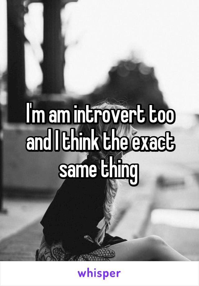 I'm am introvert too and I think the exact same thing 