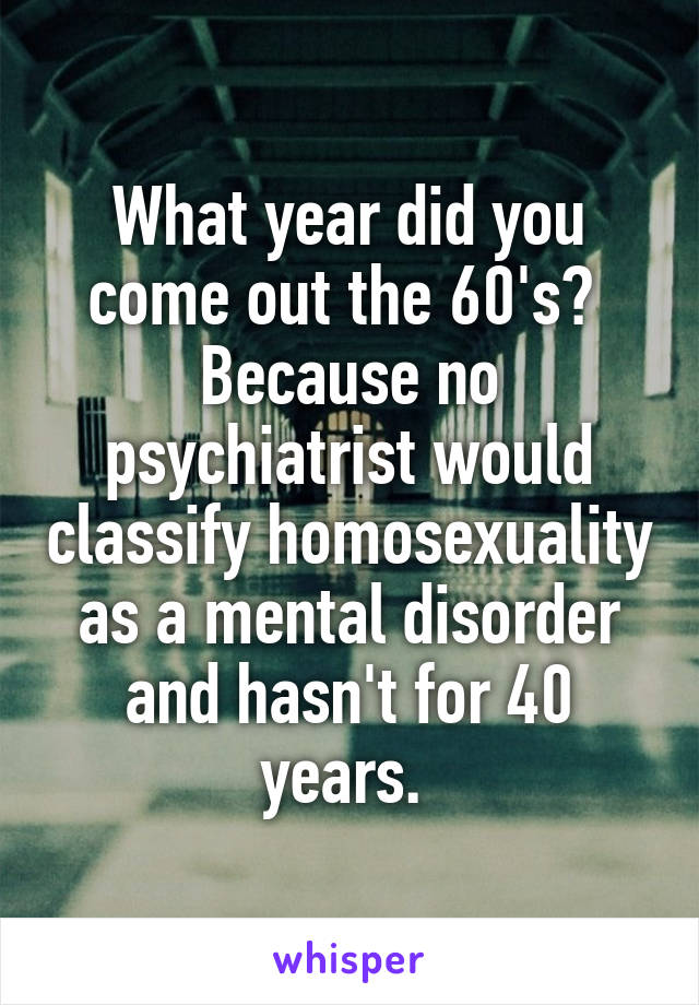 What year did you come out the 60's?  Because no psychiatrist would classify homosexuality as a mental disorder and hasn't for 40 years. 
