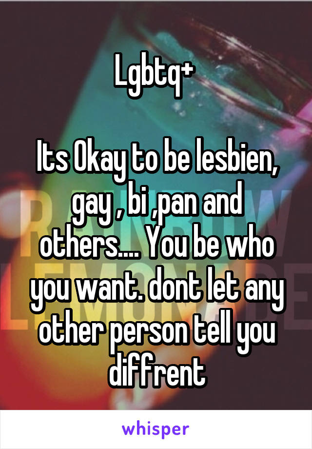 Lgbtq+ 

Its Okay to be lesbien, gay , bi ,pan and others.... You be who you want. dont let any other person tell you diffrent