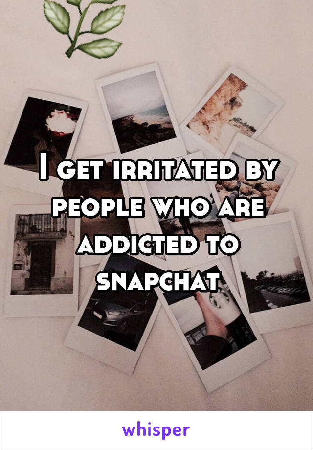 I get irritated by people who are addicted to snapchat