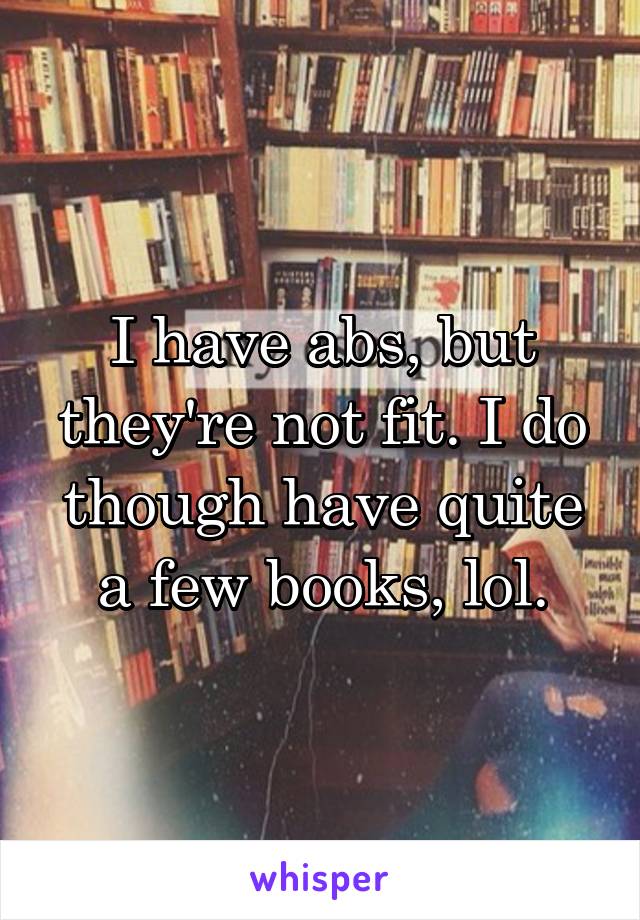 I have abs, but they're not fit. I do though have quite a few books, lol.
