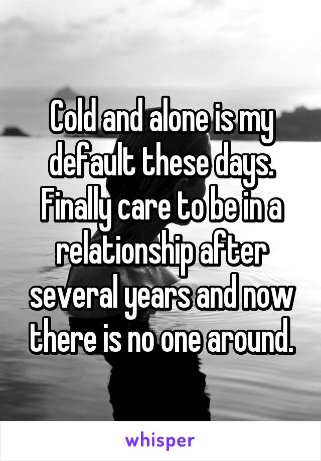 Cold and alone is my default these days. Finally care to be in a relationship after several years and now there is no one around.