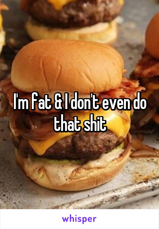 I'm fat & I don't even do that shit