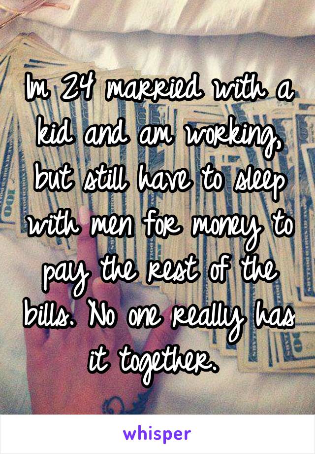 Im 24 married with a kid and am working, but still have to sleep with men for money to pay the rest of the bills. No one really has it together. 