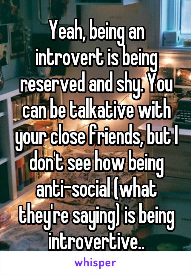 Yeah, being an introvert is being reserved and shy. You can be talkative with your close friends, but I don't see how being anti-social (what they're saying) is being introvertive..