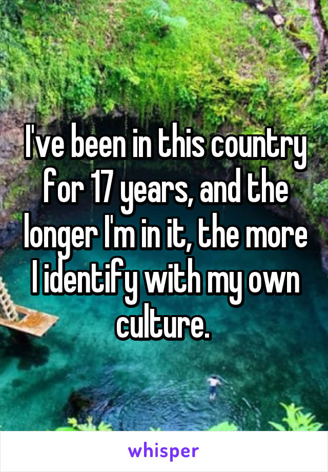 I've been in this country for 17 years, and the longer I'm in it, the more I identify with my own culture. 