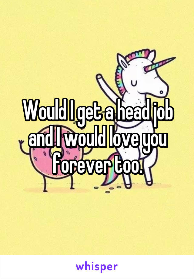 Would I get a head job and I would love you forever too.