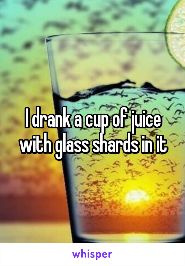 I drank a cup of juice with glass shards in it