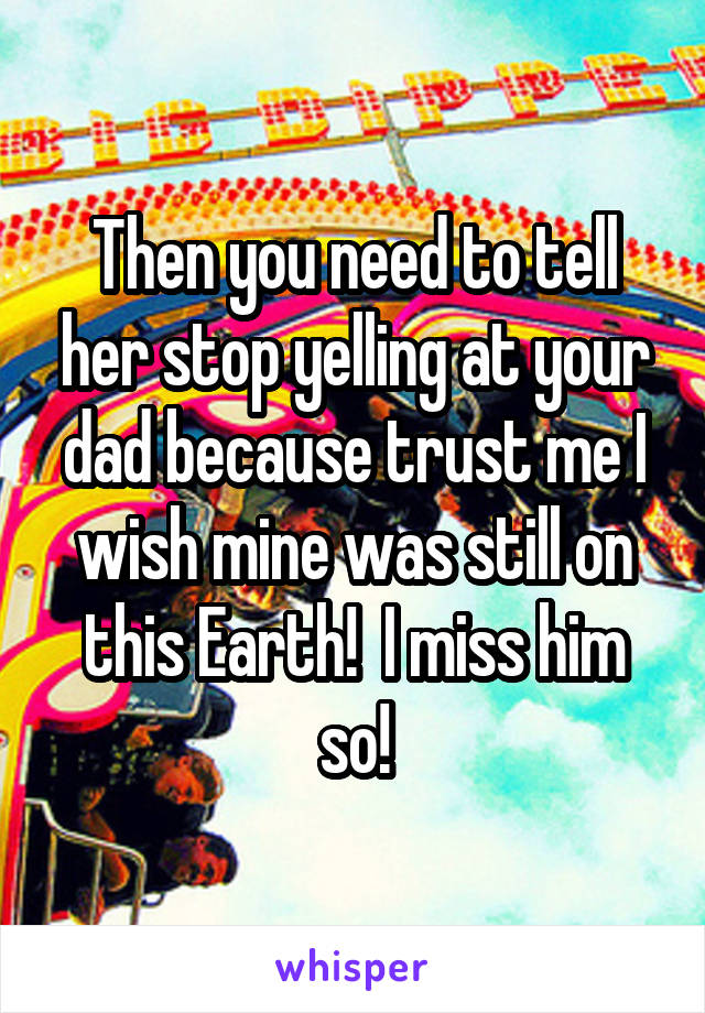 Then you need to tell her stop yelling at your dad because trust me I wish mine was still on this Earth!  I miss him so!