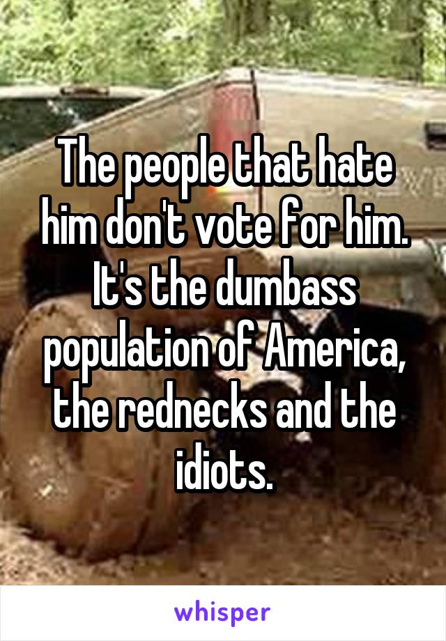 The people that hate him don't vote for him. It's the dumbass population of America, the rednecks and the idiots.