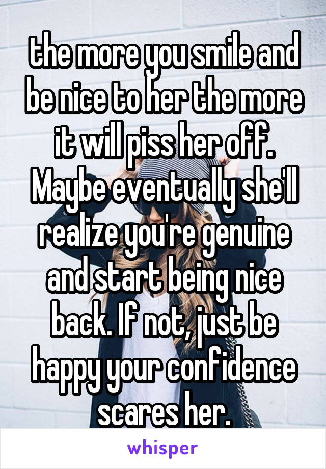 the more you smile and be nice to her the more it will piss her off. Maybe eventually she'll realize you're genuine and start being nice back. If not, just be happy your confidence scares her.