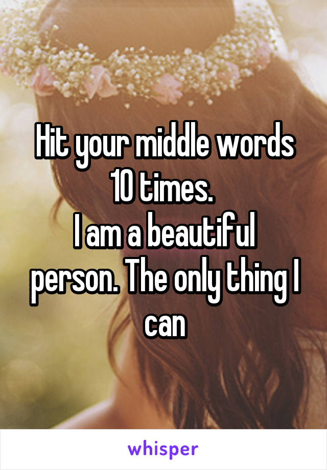 Hit your middle words 10 times. 
I am a beautiful person. The only thing I can