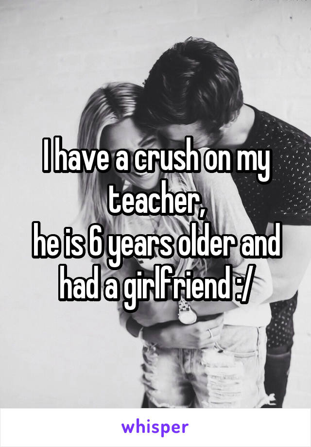 I have a crush on my teacher,
he is 6 years older and had a girlfriend :/