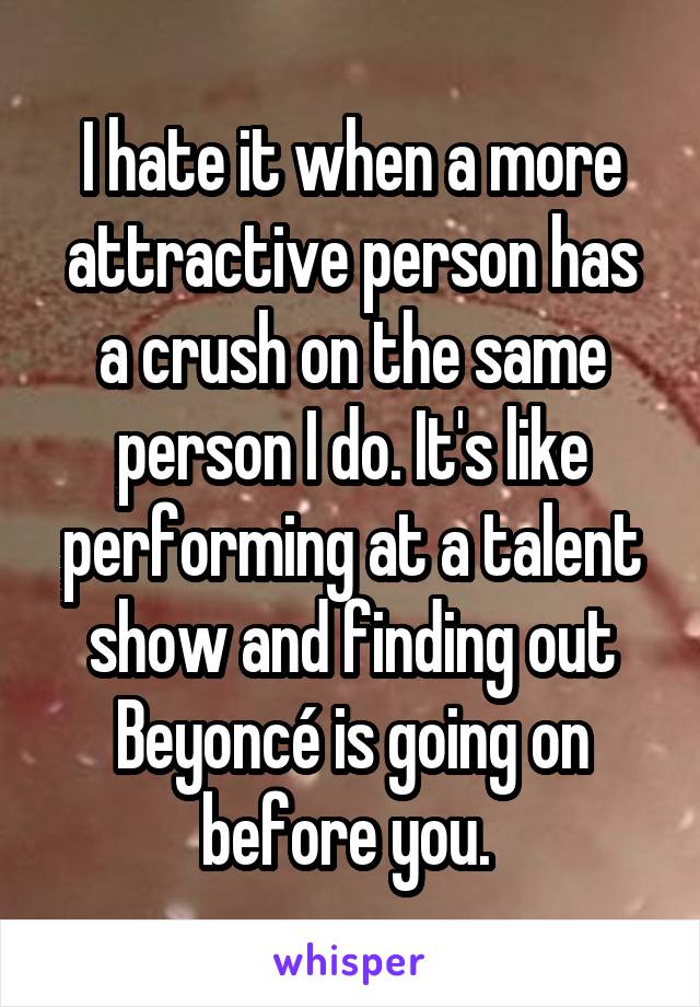 I hate it when a more attractive person has a crush on the same person I do. It's like performing at a talent show and finding out Beyoncé is going on before you. 
