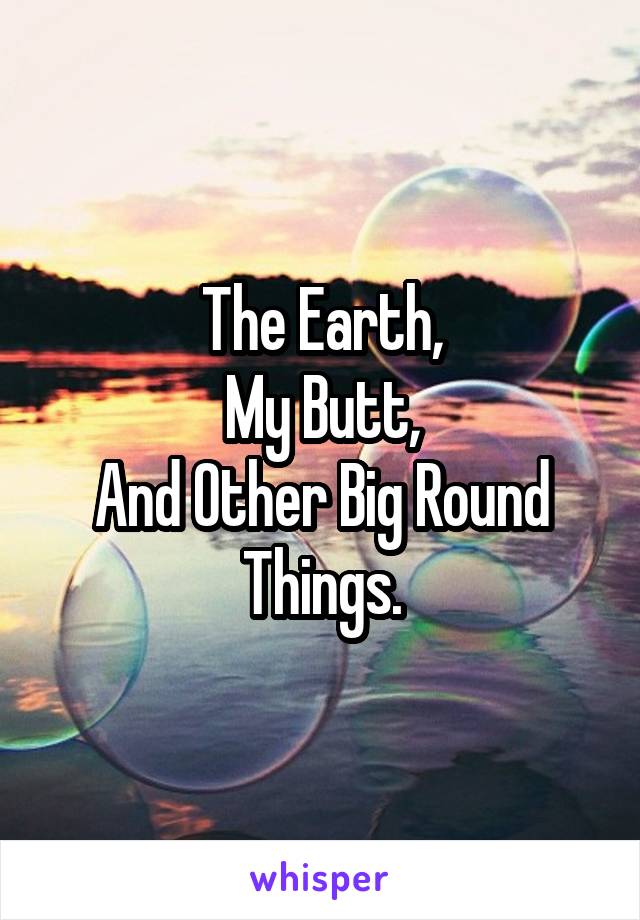 The Earth,
My Butt,
And Other Big Round Things.