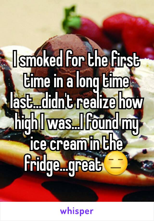 I smoked for the first time in a long time last...didn't realize how high I was...I found my ice cream in the fridge...great😑