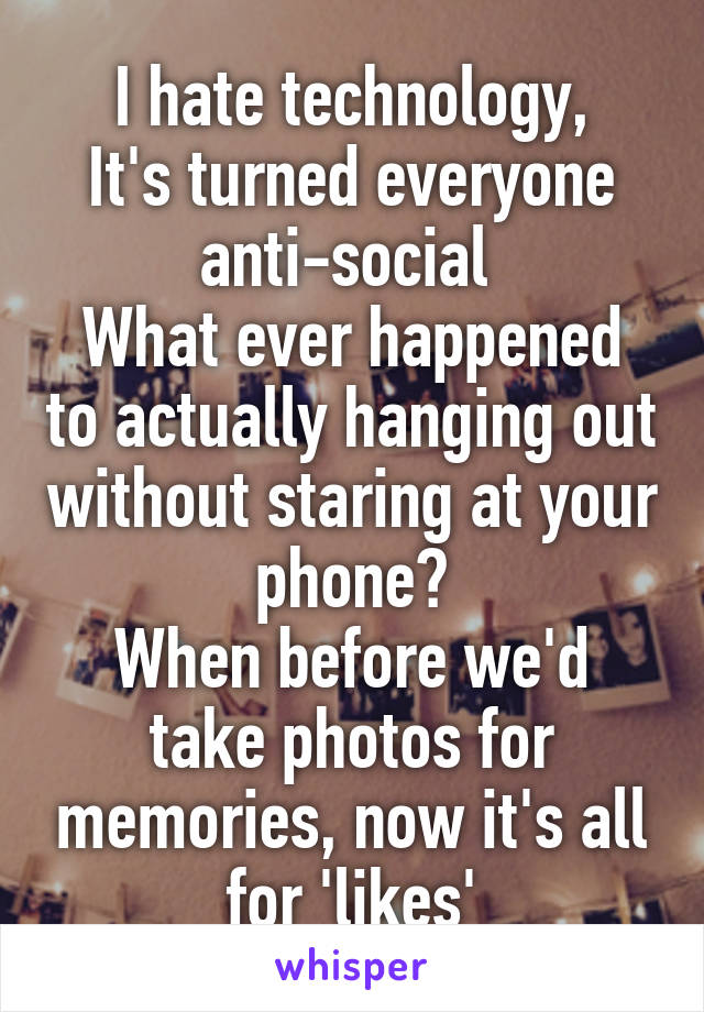 I hate technology,
It's turned everyone anti-social 
What ever happened to actually hanging out without staring at your phone?
When before we'd take photos for memories, now it's all for 'likes'