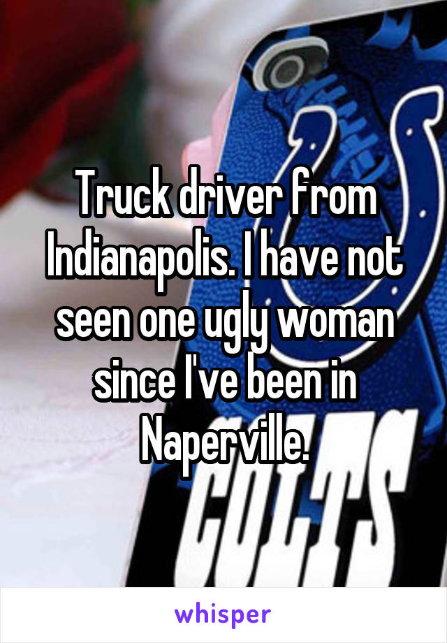 Truck driver from Indianapolis. I have not seen one ugly woman since I've been in Naperville.