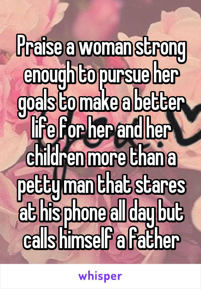 Praise a woman strong enough to pursue her goals to make a better life for her and her children more than a petty man that stares at his phone all day but calls himself a father