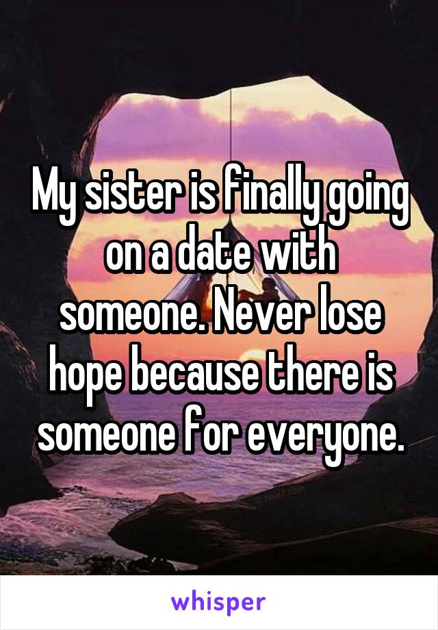 My sister is finally going on a date with someone. Never lose hope because there is someone for everyone.