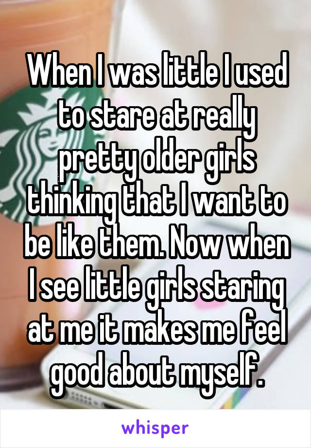 When I was little I used to stare at really pretty older girls thinking that I want to be like them. Now when I see little girls staring at me it makes me feel good about myself.