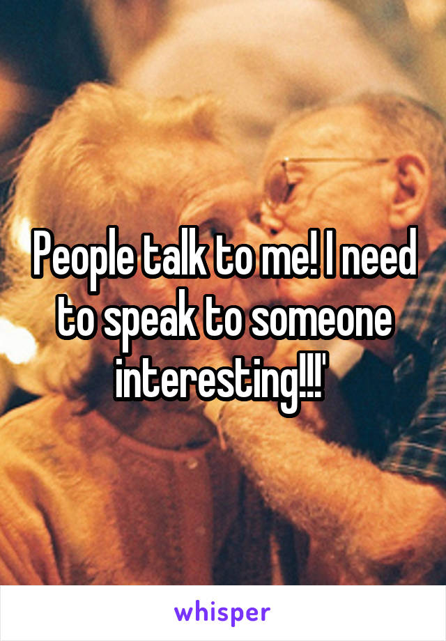 People talk to me! I need to speak to someone interesting!!!' 