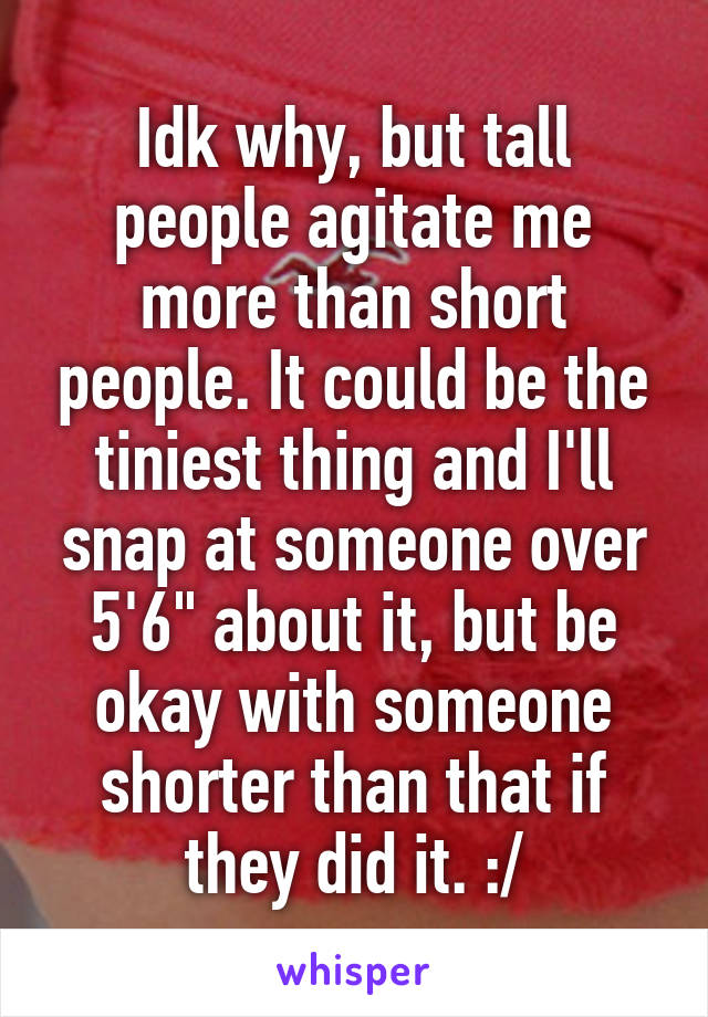 Idk why, but tall people agitate me more than short people. It could be the tiniest thing and I'll snap at someone over 5'6" about it, but be okay with someone shorter than that if they did it. :/