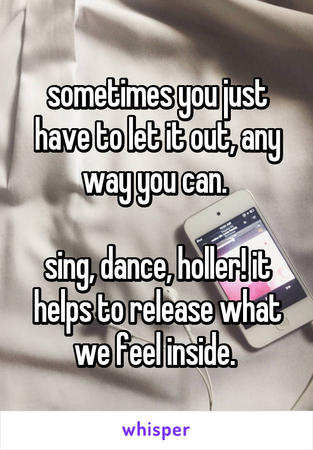 sometimes you just have to let it out, any way you can. 

sing, dance, holler! it helps to release what we feel inside. 