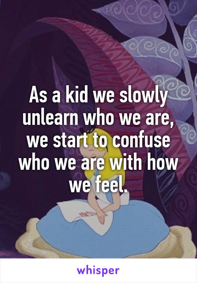 As a kid we slowly unlearn who we are, we start to confuse who we are with how we feel.