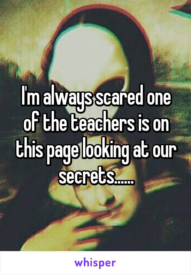 I'm always scared one of the teachers is on this page looking at our secrets......