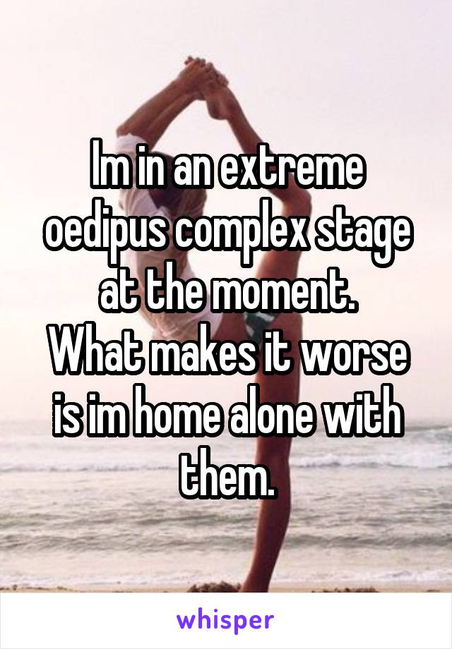 Im in an extreme oedipus complex stage at the moment.
What makes it worse is im home alone with them.