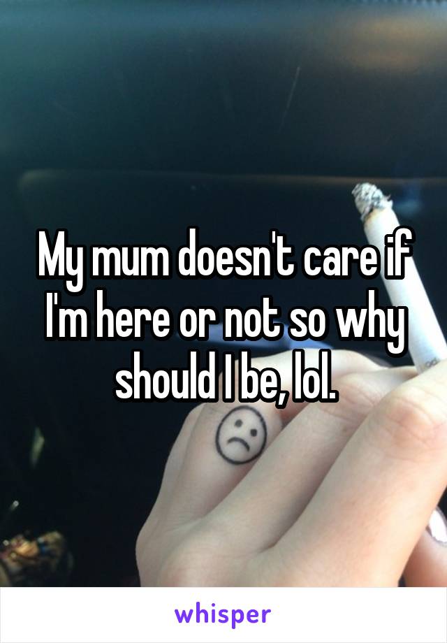 My mum doesn't care if I'm here or not so why should I be, lol.