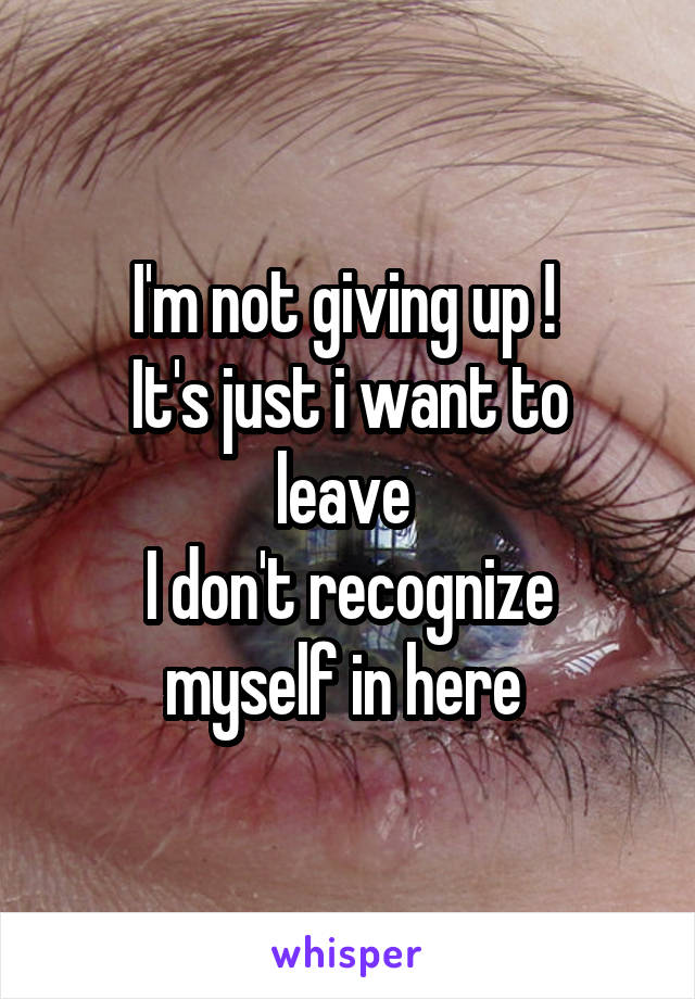 I'm not giving up ! 
It's just i want to leave 
I don't recognize myself in here 