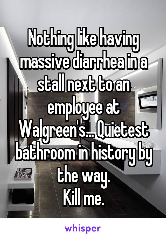 Nothing like having massive diarrhea in a stall next to an employee at Walgreen's... Quietest bathroom in history by the way.
Kill me.