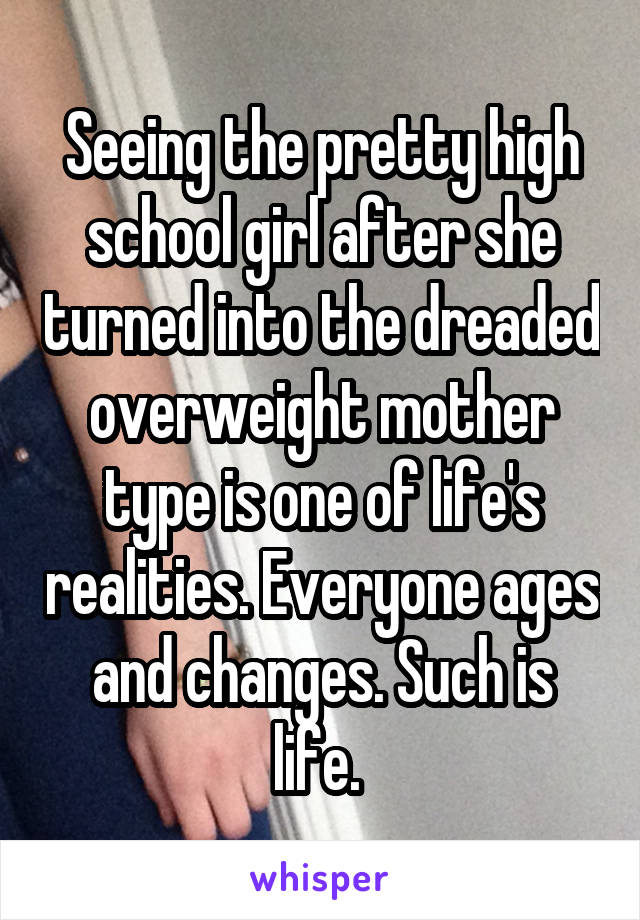 Seeing the pretty high school girl after she turned into the dreaded overweight mother type is one of life's realities. Everyone ages and changes. Such is life. 