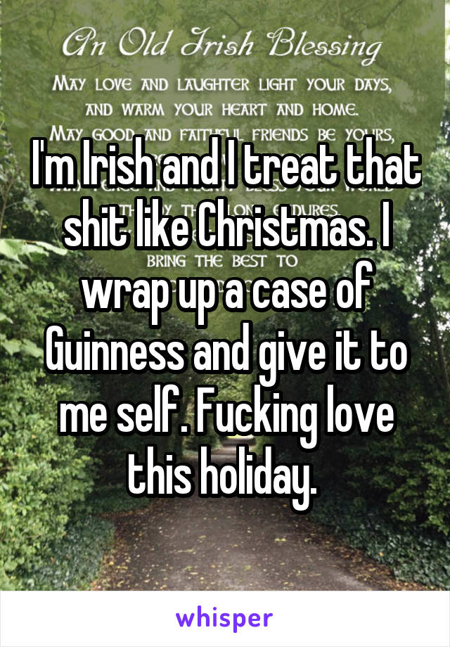 I'm Irish and I treat that shit like Christmas. I wrap up a case of Guinness and give it to me self. Fucking love this holiday. 