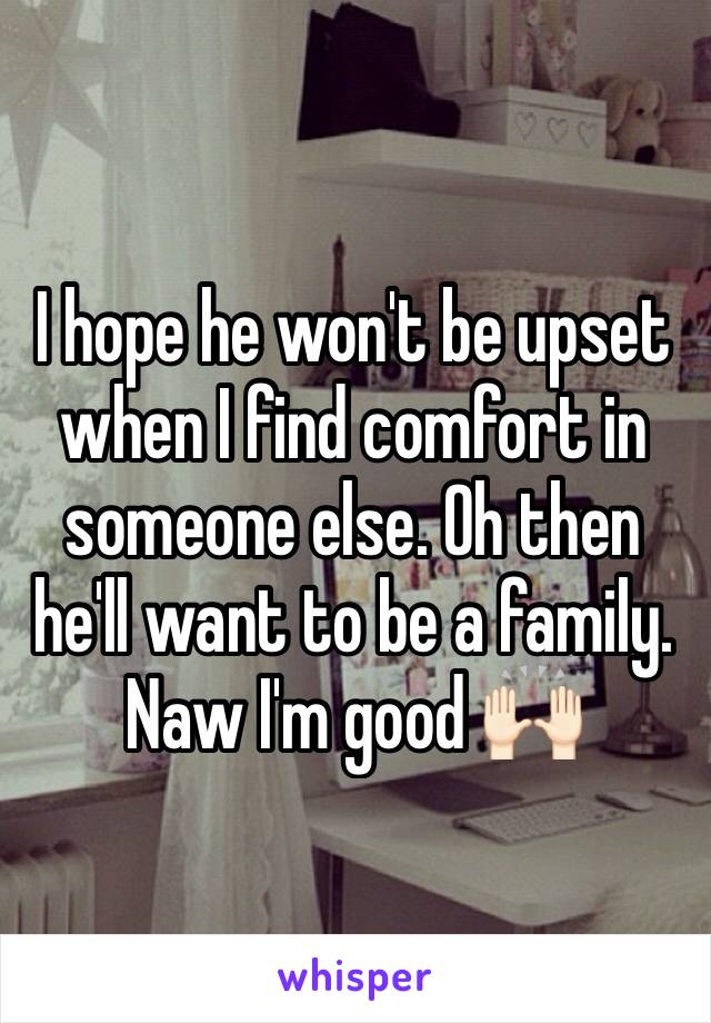 I hope he won't be upset when I find comfort in someone else. Oh then he'll want to be a family. Naw I'm good 🙌🏻