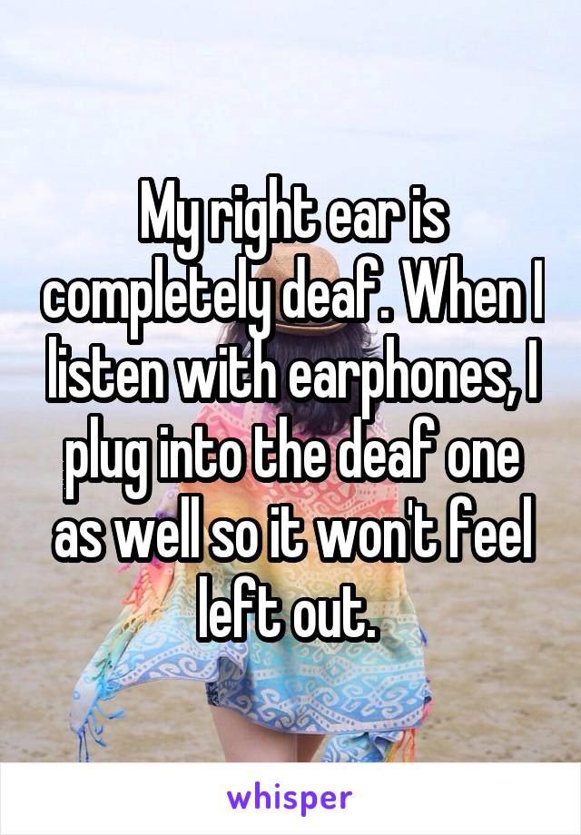 My right ear is completely deaf. When I listen with earphones, I plug into the deaf one as well so it won't feel left out. 